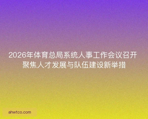 2026年体育总局系统人事工作会议召开 聚焦人才发展与队伍建设新举措