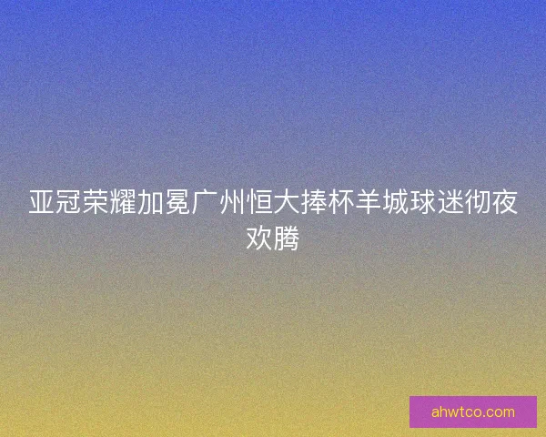 亚冠荣耀加冕广州恒大捧杯羊城球迷彻夜欢腾