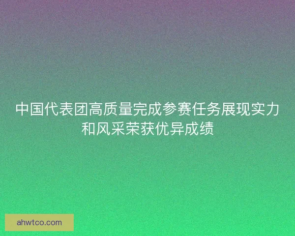 中国代表团高质量完成参赛任务展现实力和风采荣获优异成绩