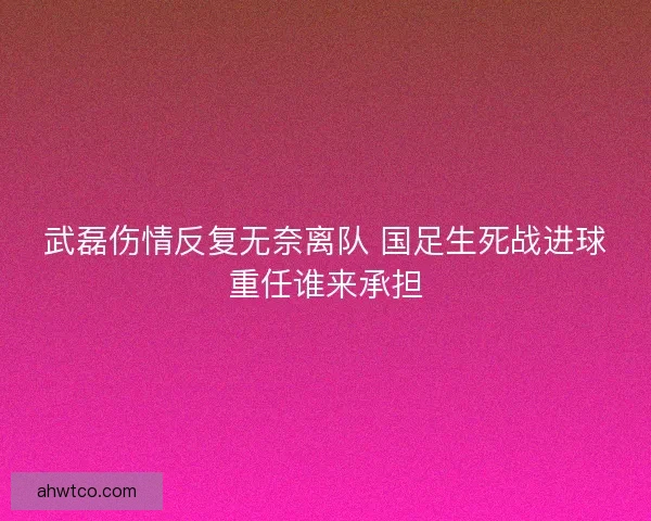 武磊伤情反复无奈离队 国足生死战进球重任谁来承担