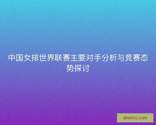中国女排世界联赛主要对手分析与竞赛态势探讨