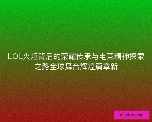 LOL火炬背后的荣耀传承与电竞精神探索之路全球舞台辉煌篇章新